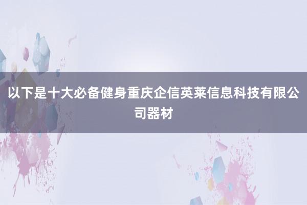 以下是十大必备健身重庆企信英莱信息科技有限公司器材