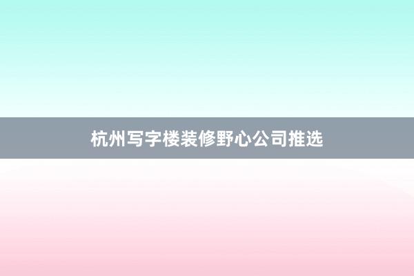 杭州写字楼装修野心公司推选