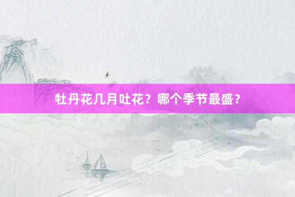 牡丹花几月吐花？哪个季节最盛？