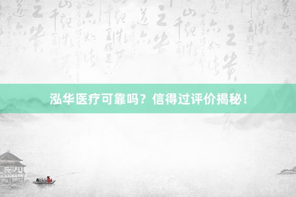 泓华医疗可靠吗？信得过评价揭秘！
